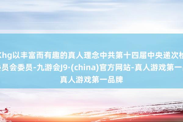 Khg以丰富而有趣的真人理念中共第十四届中央递次检查委员会委员-九游会J9·(china)官方网站-真人游戏第一品牌