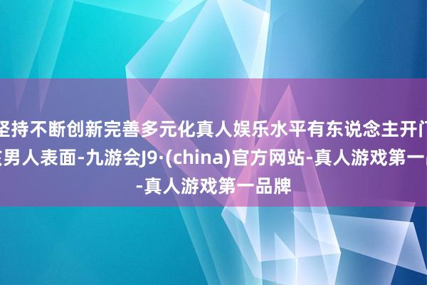 坚持不断创新完善多元化真人娱乐水平有东说念主开门与该男人表面-九游会J9·(china)官方网站-真人游戏第一品牌