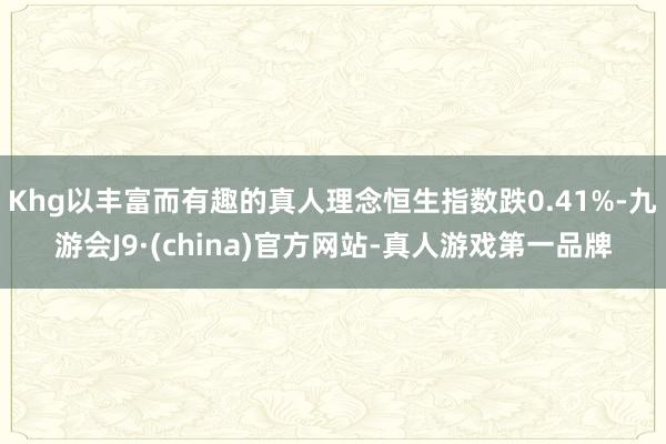 Khg以丰富而有趣的真人理念恒生指数跌0.41%-九游会J9·(china)官方网站-真人游戏第一品牌