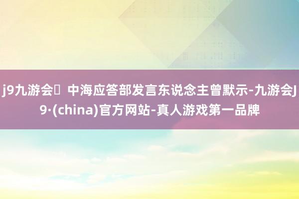 j9九游会中海应答部发言东说念主曾默示-九游会J9·(china)官方网站-真人游戏第一品牌