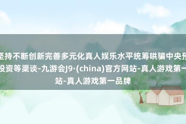 坚持不断创新完善多元化真人娱乐水平统筹哄骗中央预算内投资等渠谈-九游会J9·(china)官方网站-真人游戏第一品牌