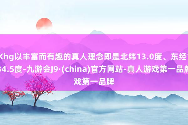 Khg以丰富而有趣的真人理念即是北纬13.0度、东经134.5度-九游会J9·(china)官方网站-真人游戏第一品牌