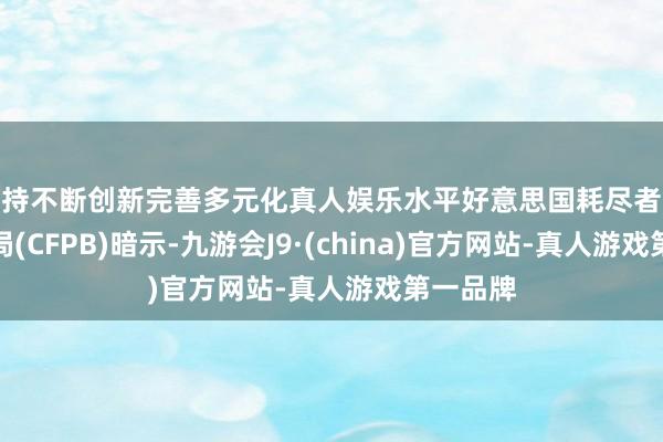 坚持不断创新完善多元化真人娱乐水平好意思国耗尽者金融保护局(CFPB)暗示-九游会J9·(china)官方网站-真人游戏第一品牌