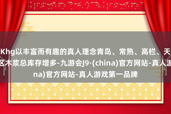 Khg以丰富而有趣的真人理念青岛、常熟、高栏、天津和保定地区木浆总库存增多-九游会J9·(china)官方网站-真人游戏第一品牌