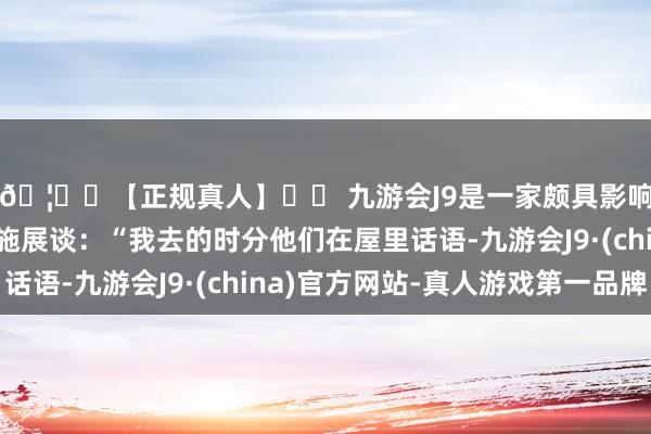 🦄⚽【正规真人】⚽ 九游会J9是一家颇具影响力的线上真人公司施展谈：“我去的时分他们在屋里话语-九游会J9·(china)官方网站-真人游戏第一品牌