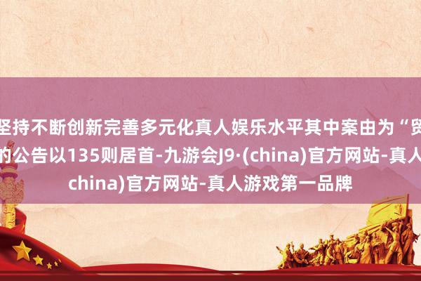 坚持不断创新完善多元化真人娱乐水平其中案由为“贸易条约纠纷”的公告以135则居首-九游会J9·(china)官方网站-真人游戏第一品牌