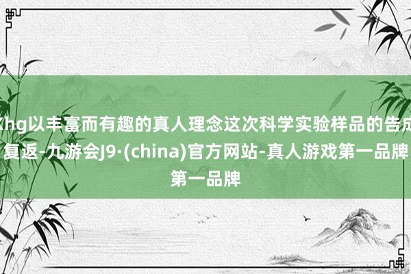 Khg以丰富而有趣的真人理念这次科学实验样品的告成复返-九游会J9·(china)官方网站-真人游戏第一品牌