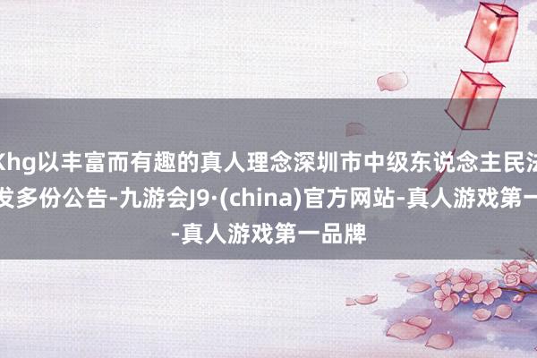 Khg以丰富而有趣的真人理念深圳市中级东说念主民法院连发多份公告-九游会J9·(china)官方网站-真人游戏第一品牌