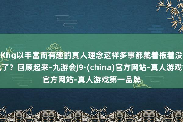 Khg以丰富而有趣的真人理念这样多事都藏着掖着没东谈主说了？回顾起来-九游会J9·(china)官方网站-真人游戏第一品牌