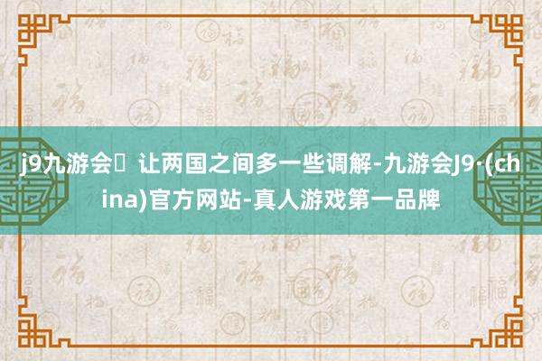 j9九游会让两国之间多一些调解-九游会J9·(china)官方网站-真人游戏第一品牌