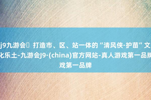 j9九游会打造市、区、站一体的“清风侠·护苗”文化乐土-九游会J9·(china)官方网站-真人游戏第一品牌