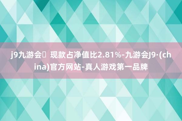 j9九游会现款占净值比2.81%-九游会J9·(china)官方网站-真人游戏第一品牌