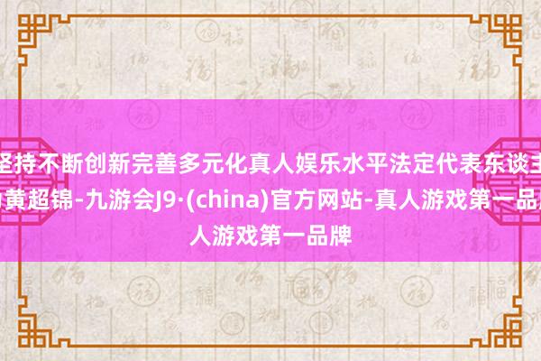 坚持不断创新完善多元化真人娱乐水平法定代表东谈主为黄超锦-九游会J9·(china)官方网站-真人游戏第一品牌