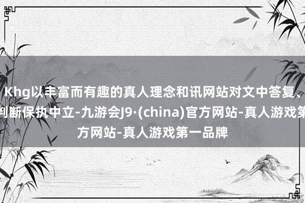 Khg以丰富而有趣的真人理念和讯网站对文中答复、不雅点判断保执中立-九游会J9·(china)官方网站-真人游戏第一品牌