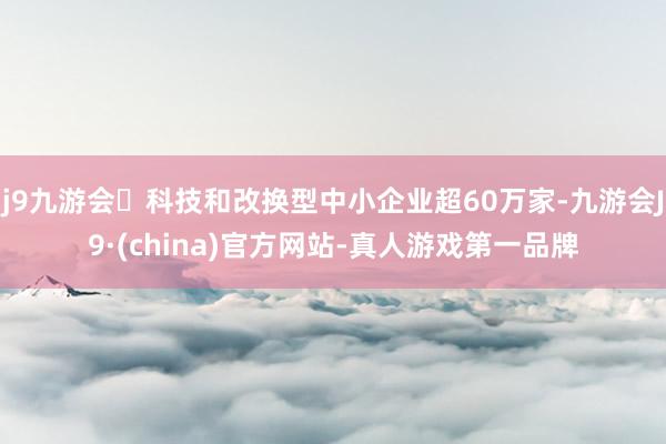 j9九游会科技和改换型中小企业超60万家-九游会J9·(china)官方网站-真人游戏第一品牌