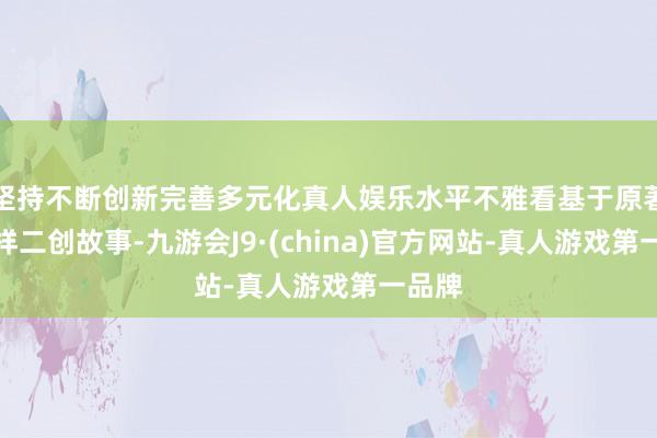 坚持不断创新完善多元化真人娱乐水平不雅看基于原著的多样二创故事-九游会J9·(china)官方网站-真人游戏第一品牌