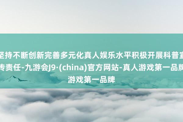 坚持不断创新完善多元化真人娱乐水平积极开展科普宣传责任-九游会J9·(china)官方网站-真人游戏第一品牌