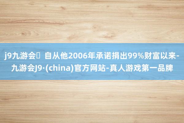 j9九游会自从他2006年承诺捐出99%财富以来-九游会J9·(china)官方网站-真人游戏第一品牌