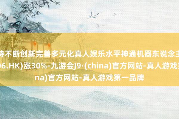 坚持不断创新完善多元化真人娱乐水平神通机器东说念主阐述(08206.HK)涨30%-九游会J9·(china)官方网站-真人游戏第一品牌