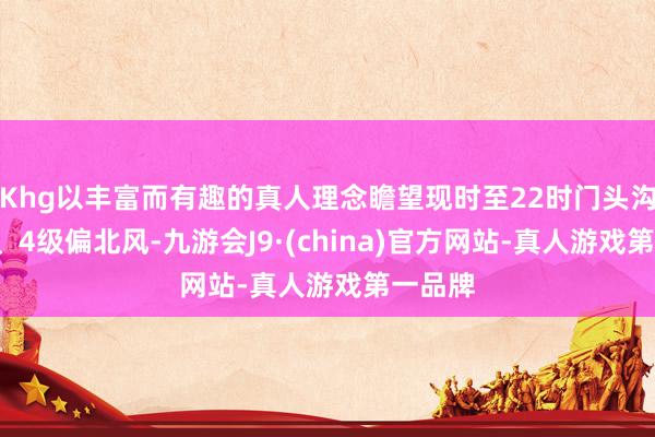 Khg以丰富而有趣的真人理念瞻望现时至22时门头沟区有3、4级偏北风-九游会J9·(china)官方网站-真人游戏第一品牌