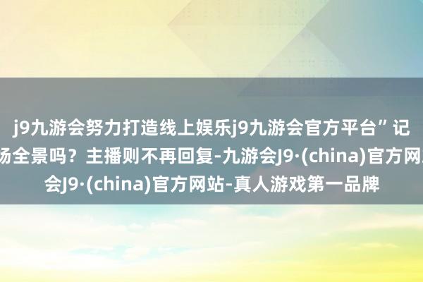 j9九游会努力打造线上娱乐j9九游会官方平台”记者两次盘考不错看工场全景吗？主播则不再回复-九游会J9·(china)官方网站-真人游戏第一品牌