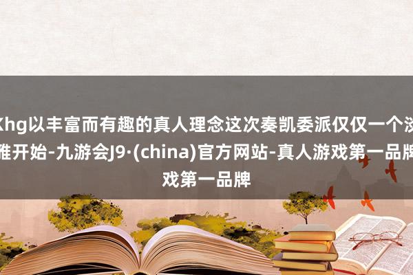 Khg以丰富而有趣的真人理念这次奏凯委派仅仅一个淡雅开始-九游会J9·(china)官方网站-真人游戏第一品牌