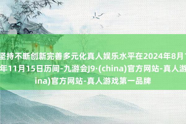 坚持不断创新完善多元化真人娱乐水平在2024年8月12日至2024年11月15日历间-九游会J9·(china)官方网站-真人游戏第一品牌