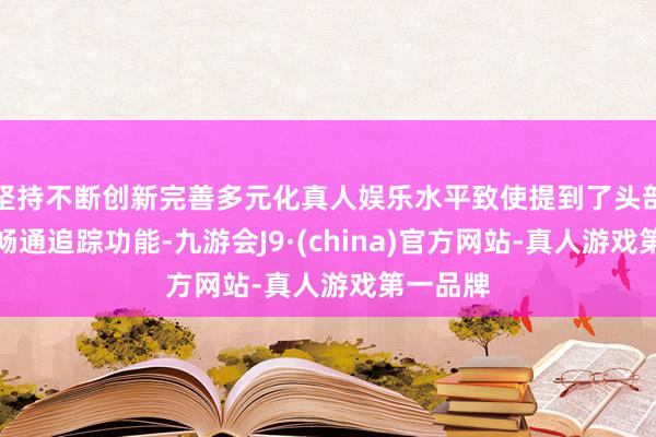 坚持不断创新完善多元化真人娱乐水平致使提到了头部和眼睛畅通追踪功能-九游会J9·(china)官方网站-真人游戏第一品牌