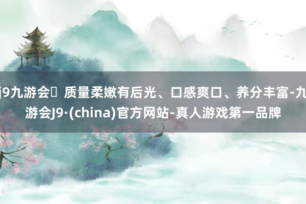 j9九游会质量柔嫩有后光、口感爽口、养分丰富-九游会J9·(china)官方网站-真人游戏第一品牌