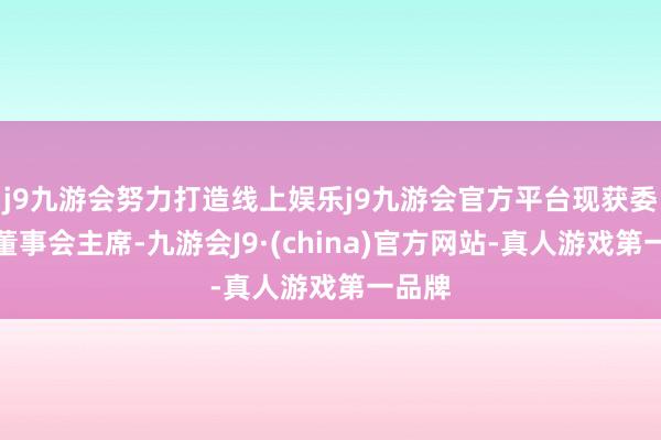 j9九游会努力打造线上娱乐j9九游会官方平台现获委任为董事会主席-九游会J9·(china)官方网站-真人游戏第一品牌