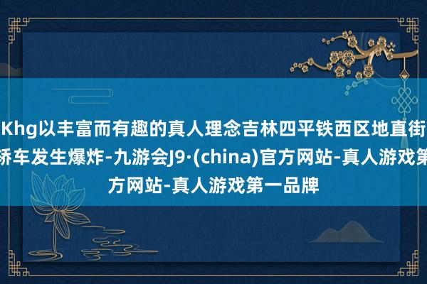 Khg以丰富而有趣的真人理念吉林四平铁西区地直街隔邻一轿车发生爆炸-九游会J9·(china)官方网站-真人游戏第一品牌