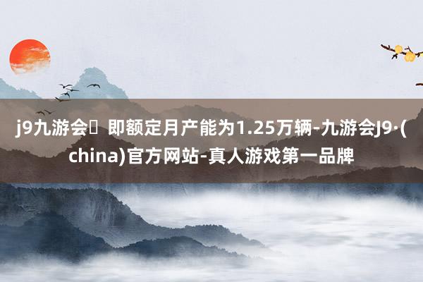 j9九游会即额定月产能为1.25万辆-九游会J9·(china)官方网站-真人游戏第一品牌