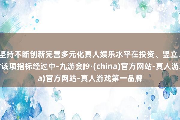 坚持不断创新完善多元化真人娱乐水平在投资、竖立、运营和嘱咐该项指标经过中-九游会J9·(china)官方网站-真人游戏第一品牌