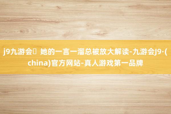 j9九游会她的一言一溜总被放大解读-九游会J9·(china)官方网站-真人游戏第一品牌