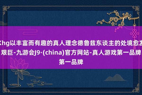 Khg以丰富而有趣的真人理念德鲁兹东谈主的处境愈发艰巨-九游会J9·(china)官方网站-真人游戏第一品牌