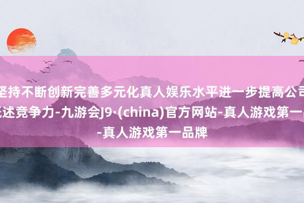 坚持不断创新完善多元化真人娱乐水平进一步提高公司的概述竞争力-九游会J9·(china)官方网站-真人游戏第一品牌