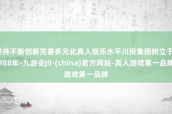 坚持不断创新完善多元化真人娱乐水平川投集团树立于1988年-九游会J9·(china)官方网站-真人游戏第一品牌