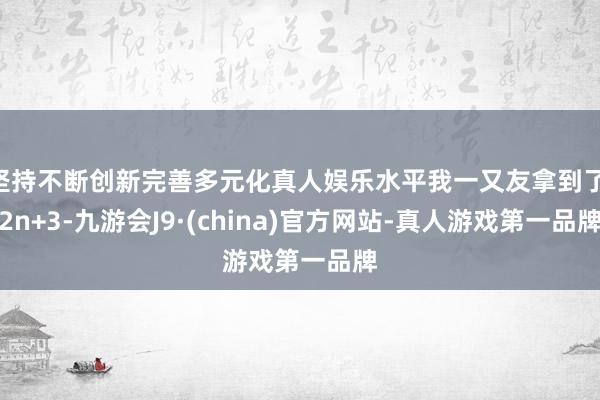 坚持不断创新完善多元化真人娱乐水平我一又友拿到了 2n+3-九游会J9·(china)官方网站-真人游戏第一品牌