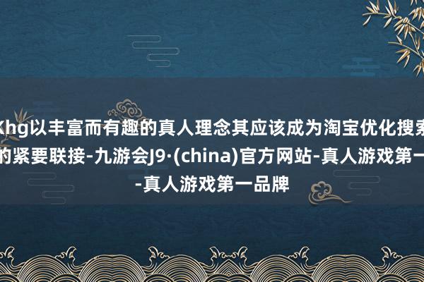 Khg以丰富而有趣的真人理念其应该成为淘宝优化搜索体验的紧要联接-九游会J9·(china)官方网站-真人游戏第一品牌