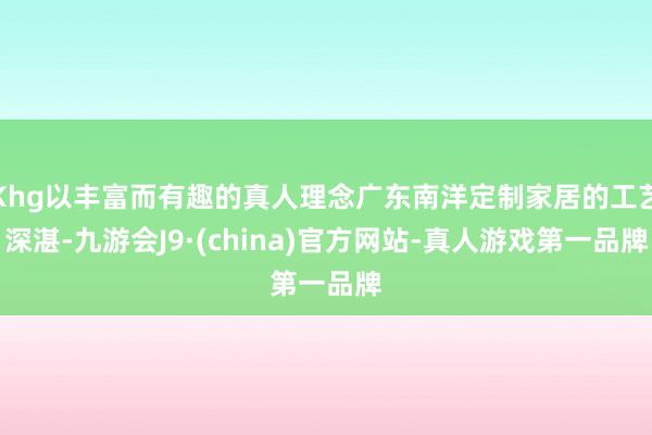 Khg以丰富而有趣的真人理念广东南洋定制家居的工艺深湛-九游会J9·(china)官方网站-真人游戏第一品牌