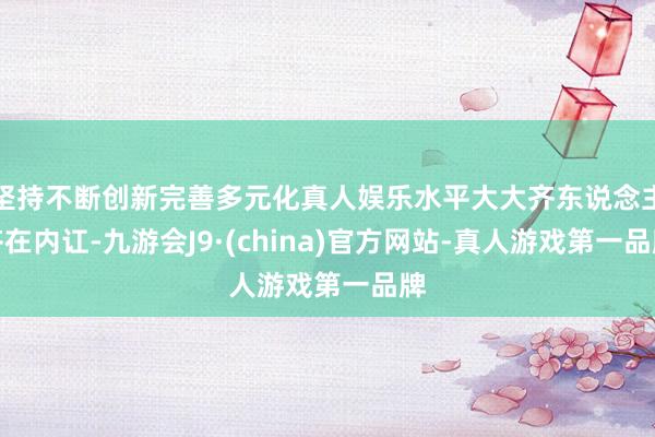 坚持不断创新完善多元化真人娱乐水平大大齐东说念主齐在内讧-九游会J9·(china)官方网站-真人游戏第一品牌