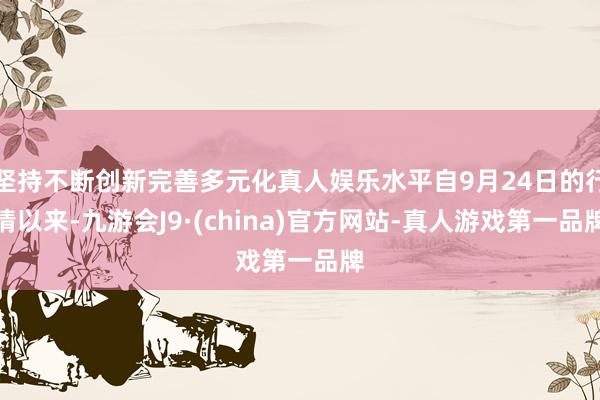 坚持不断创新完善多元化真人娱乐水平自9月24日的行情以来-九游会J9·(china)官方网站-真人游戏第一品牌