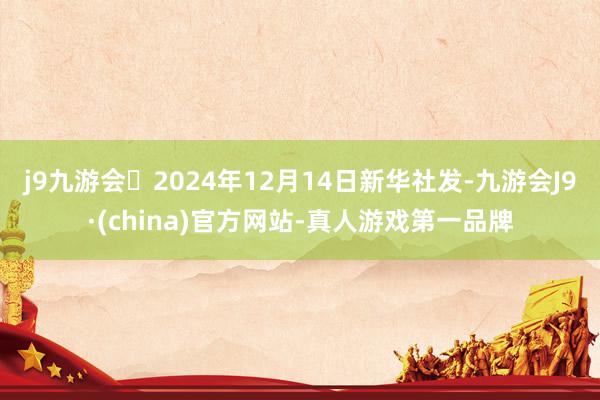 j9九游会2024年12月14日新华社发-九游会J9·(china)官方网站-真人游戏第一品牌