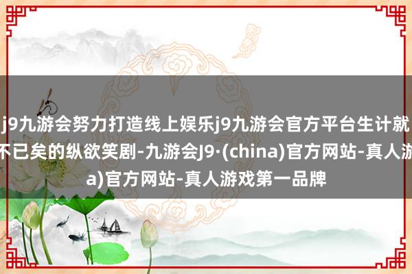 j9九游会努力打造线上娱乐j9九游会官方平台生计就像是一部永不已矣的纵欲笑剧-九游会J9·(china)官方网站-真人游戏第一品牌