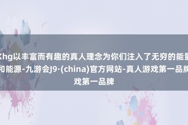 Khg以丰富而有趣的真人理念为你们注入了无穷的能量和能源-九游会J9·(china)官方网站-真人游戏第一品牌