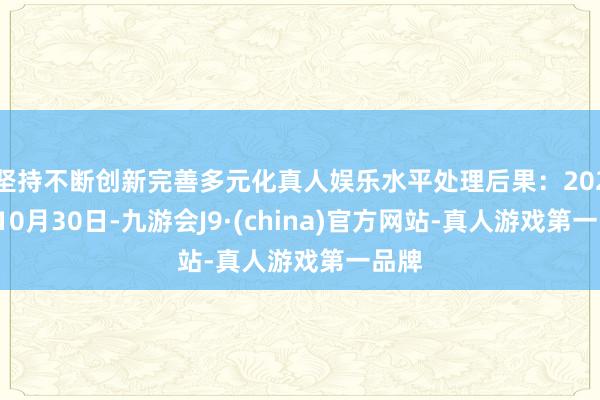 坚持不断创新完善多元化真人娱乐水平处理后果：2024年10月30日-九游会J9·(china)官方网站-真人游戏第一品牌