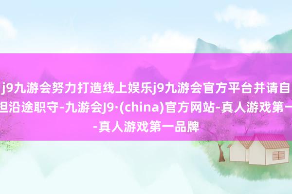 j9九游会努力打造线上娱乐j9九游会官方平台并请自行承担沿途职守-九游会J9·(china)官方网站-真人游戏第一品牌