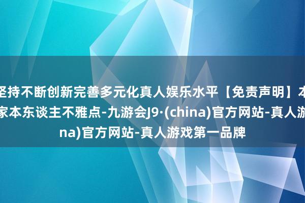 坚持不断创新完善多元化真人娱乐水平【免责声明】本文仅代表作家本东谈主不雅点-九游会J9·(china)官方网站-真人游戏第一品牌