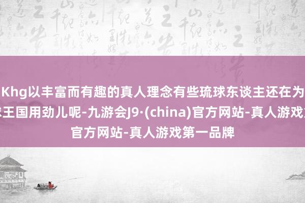 Khg以丰富而有趣的真人理念有些琉球东谈主还在为重建琉球王国用劲儿呢-九游会J9·(china)官方网站-真人游戏第一品牌