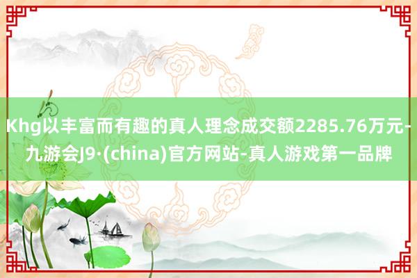 Khg以丰富而有趣的真人理念成交额2285.76万元-九游会J9·(china)官方网站-真人游戏第一品牌